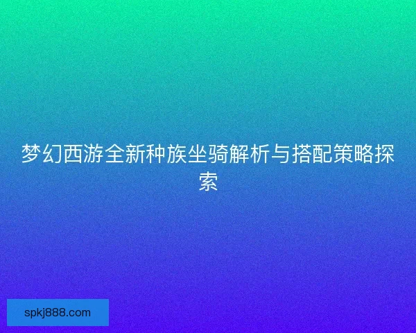 梦幻西游全新种族坐骑解析与搭配策略探索