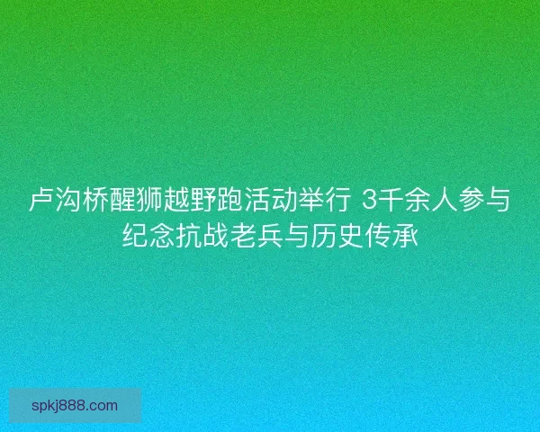 卢沟桥醒狮越野跑活动举行 3千余人参与纪念抗战老兵与历史传承
