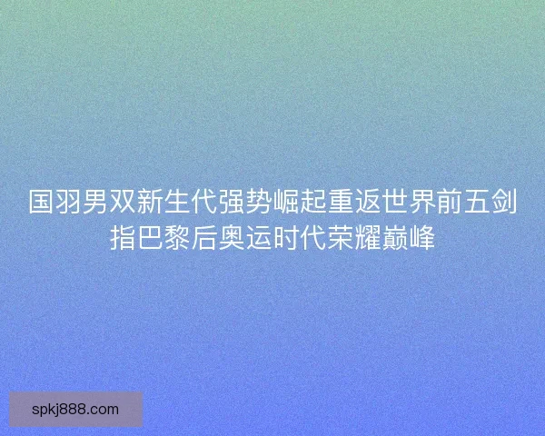 国羽男双新生代强势崛起重返世界前五剑指巴黎后奥运时代荣耀巅峰