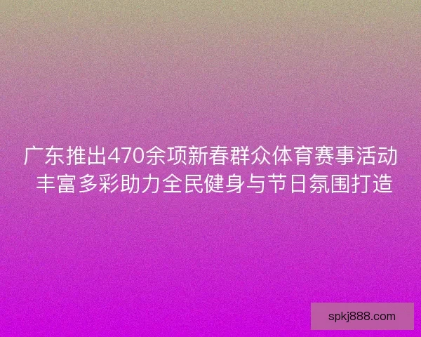 广东推出470余项新春群众体育赛事活动 丰富多彩助力全民健身与节日氛围打造