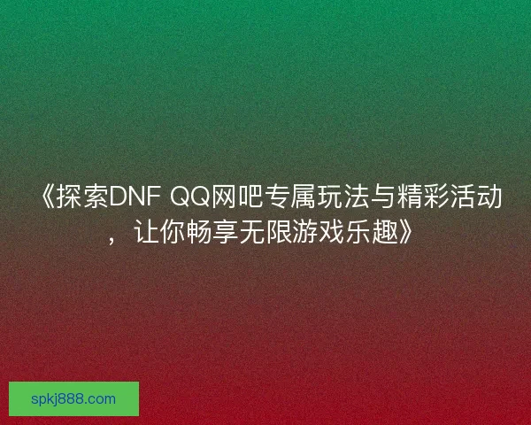 《探索DNF QQ网吧专属玩法与精彩活动，让你畅享无限游戏乐趣》