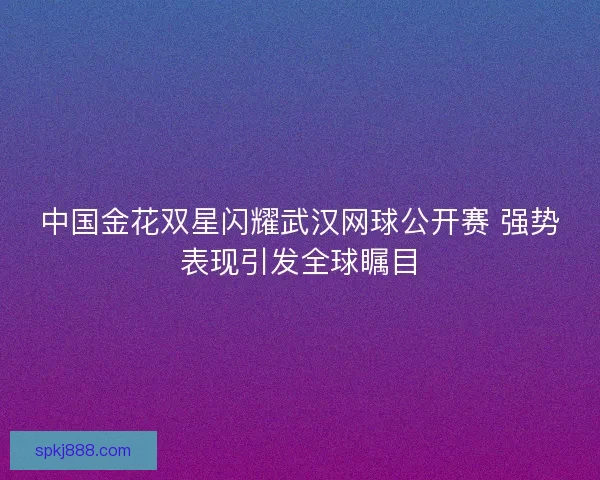 中国金花双星闪耀武汉网球公开赛 强势表现引发全球瞩目